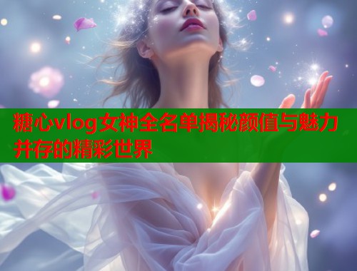 糖心vlog女神全名单揭秘颜值与魅力并存的精彩世界  第1张