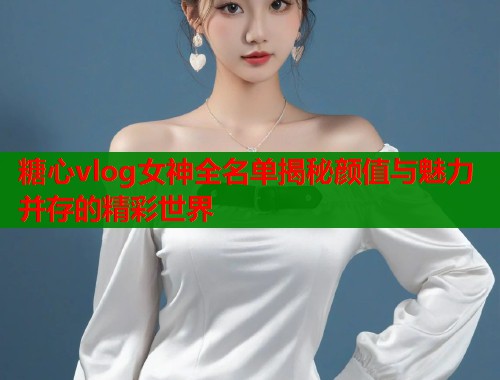 糖心vlog女神全名单揭秘颜值与魅力并存的精彩世界  第2张