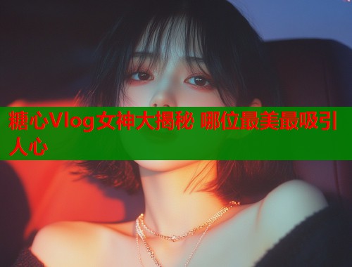 糖心Vlog女神大揭秘 哪位最美最吸引人心  第1张