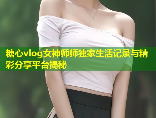 糖心vlog女神师师独家生活记录与精彩分享平台揭秘  第1张