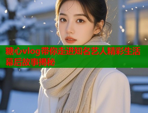 糖心vlog带你走进知名艺人精彩生活幕后故事揭秘  第1张