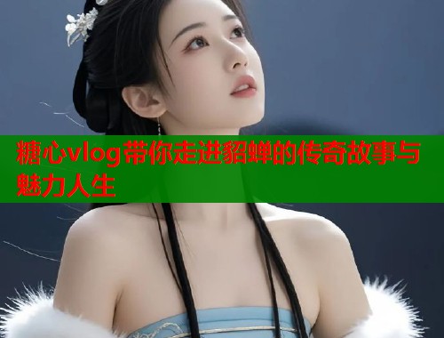 糖心vlog带你走进貂蝉的传奇故事与魅力人生  第1张