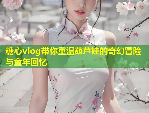 糖心vlog带你重温葫芦娃的奇幻冒险与童年回忆  第1张