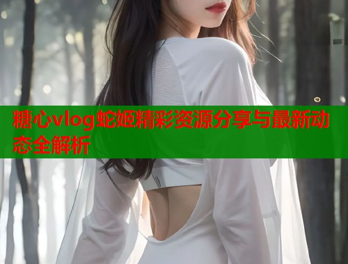 糖心vlog蛇姬精彩资源分享与最新动态全解析  第1张