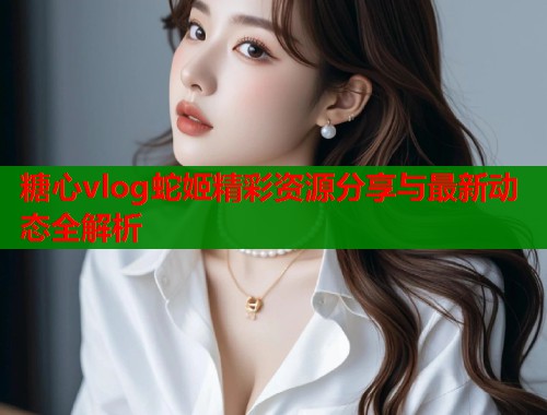 糖心vlog蛇姬精彩资源分享与最新动态全解析  第2张